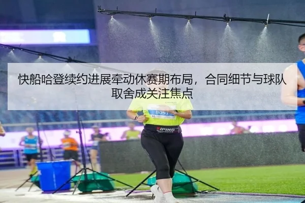快船哈登续约进展牵动休赛期布局，合同细节与球队取舍成关注焦点